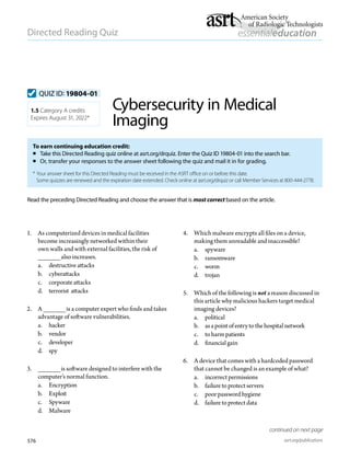 576 asrt.org/publications
Directed Reading Quiz
continued on next page
Read the preceding Directed Reading and choose the answer that is most correct based on the article.
1. 	 As computerized devices in medical facilities
become increasingly networked within their
own walls and with external facilities, the risk of
______also increases.
a.	 destructiveattacks
b.	 cyberattacks
c.	 corporateattacks
d.	 terrorist attacks
2. 	 A ______is a computer expert who finds and takes
advantage of software vulnerabilities.
a.	 hacker
b.	 vendor
c.	 developer
d.	 spy
3. 	 ______is software designed to interfere with the
computer’s normal function.
a.	 Encryption
b.	 Exploit
c.	Spyware
d.	 Malware
To earn continuing education credit:
 Take this Directed Reading quiz online at asrt.org/drquiz. Enter the Quiz ID 19804-01 into the search bar.
	 Or, transfer your responses to the answer sheet following the quiz and mail it in for grading.
*	Your answer sheet for this Directed Reading must be received in the ASRT office on or before this date.
Some quizzes are renewed and the expiration date extended. Check online at asrt.org/drquiz or call Member Services at 800-444-2778.
1.5 Category A credits
Expires August 31, 2022*
QUIZ ID: 19804-01
Cybersecurity in Medical
Imaging
4. 	 Which malware encrypts all files on a device,
making them unreadable and inaccessible?
a.	 spyware
b.	 ransomware
c.	 worm
d.	 trojan
5. 	 Which of the following is not a reason discussed in
this article why malicious hackers target medical
imaging devices?
a. 	 political
b.	 asapoint ofentry to thehospital network
c.	 to harmpatients
d.	 financial gain
6. 	 A device that comes with a hardcoded password
that cannot be changed is an example of what?
a.	 incorrect permissions
b.	 failureto protect servers
c.	 poorpasswordhygiene
d.	 failureto protect data
 