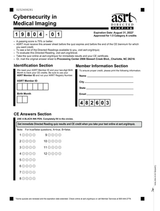 ✁Carefullycutortearhere.
Cybersecurity in
Medical Imaging
Expiration Date: August 31, 2022*
Approved for 1.5 Category A credits1 9 8 0 4 - 0 1
CE Answers Section
2
1 A B C D
2 A B C D
3 A B C D
4 A B C D
5 A B C D
6 A B C D
7 A B C D
8 A B C D
Note: For true/false questions, A=true, B=false.
USE A BLACK INK PEN. Completely fill in the circles.
Get immediate Directed Reading quiz results and CE credit when you take your test online at asrt.org/drquiz.
*Some quizzes are renewed and the expiration date extended. Check online at asrt.org/drquiz or call Member Services at 800-444-2778.
2 We need your ASRT Member ID and your two-digit Birth
Month to track your CE credits. Be sure to use your
ASRT Member ID and not your ARRT Registry Number.
Birth Month
ASRT Member ID
4 8 2 6 0 3
2 To ensure proper credit, please print the following information.
Identification Section Member Information Section
Name
City
State
Email
9 A B C D
10 A B C D
11 A B C D
12 A B C D
0252408281
– A passing score is 75% or better.
– ASRT must receive this answer sheet before the quiz expires and before the end of the CE biennium for which
you want credit.
– To see a list of the Directed Readings available to you, visit asrt.org/drquiz.
– To evaluate this Directed Reading, visit asrt.org/dreval.
– Take the quiz online at asrt.org/drquiz for immediate results and your CE certificate.
– Or, mail the original answer sheet to Processing Center 2908 Stewart Creek Blvd., Charlotte, NC 28216.
 