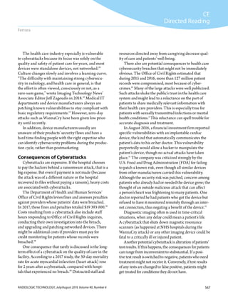 567RADIOLOGIC TECHNOLOGY, July/August 2019, Volume 90, Number 6
CE
Directed Reading
Ferrara
resources directed away from caregiving decrease qual-
ity of care and patients’ well-being.
There also are potential consequences to health care
cybersecurity breaches that might not be immediately
obvious. The Office of Civil Rights estimated that
during 2015 and 2016, more than 127 million patient
records were compromised, most because of cyber-
crimes.21
Many of the large attacks were well publicized.
Such attacks shake the public’s trust in the health care
system and might lead to a reluctance on the part of
patients to share medically relevant information with
their health care providers. This is especially true for
patients with sexually transmitted infections or mental
health conditions.2
This reluctance can spell trouble for
accurate diagnosis and treatment.
In August 2016, a financial investment firm reported
specific vulnerabilities with an implantable cardiac
device, the kind that automatically communicates the
patient’s data to his or her doctor. This vulnerability
purportedly would allow a hacker to manipulate the
patient’s device, though no actual attacks have taken
place.21
The company was criticized strongly by the
U.S. Food and Drug Administration (FDA) for failing
to patch a known risk, even though all similar devices
from other manufacturers carried this vulnerability.
Although the security risk was patched, concern among
patients who already had or needed the device grew; the
thought of an outside malicious attack that can affect
a person’s heart was frightening to many patients. One
doctor reported he had patients who got the device but
refused to have it monitored remotely through an inter-
net connection, thus negating a benefit of the device.21
Diagnostic imaging often is used in time-critical
situations, when any delay could mean a patient’s life.
A cyberattack that shuts down magnetic resonance
scanners (as happened at NHS hospitals during the
WannaCry attack) or any other imaging device could be
fatal to a critically ill or injured patient.
Another potential cyberattack is alteration of patients’
test results. If this happens, the consequences for patients
can range from inconvenient to stubstantial. If a posi-
tive test result is switched to negative, patients who need
treatment might not receive it. Conversely, if test results
of any tests are changed to false positive, patients might
get treated for conditions they do not have.
The health care industry especially is vulnerable
to cyberattacks because its focus was solely on the
quality and safety of patient care for years, and most
devices were standalone devices, not networked.19
Culture changes slowly and involves a learning curve.
“The difficulty with maintaining strong cybersecu-
rity in radiology, and health care in general, is that
the effort is often viewed, consciously or not, as a
zero-sum game,” wrote Imaging Technology News’
Associate Editor Jeff Zagoudis in 2018.15
Medical IT
departments and device manufacturers always are
patching known vulnerabilities to stay compliant with
basic regulatory requirements.15
However, zero-day
attacks such as WannaCry have been given low prior-
ity until recently.
In addition, device manufacturers usually are
unaware of their products’ security flaws and have a
hard time finding people with the right expertise who
can identify cybersecurity problems during the produc-
tion cycle, rather than postmarketing.
Consequences of Cyberattacks
Cyberattacks are expensive. If the hospital chooses
to pay the hackers behind a ransomware attack, that is a
big expense. But even if payment is not made (because
the attack was of a different nature or the hospital
recovered its files without paying a ransom), heavy costs
are associated with cyberattacks.
The Department of Health and Human Services’
Office of Civil Rights levies fines and assesses penalties
against providers whose patients’ data were breached.
In 2017, these fines and penalties totaled $19 393 000.20
Costs resulting from a cyberattack also include staff
hours responding to Office of Civil Rights inquiries,
conducting their own investigation into the breach,
and upgrading and patching networked devices. There
might be additional costs if providers must pay for
credit monitoring for patients whose records were
breached.20
One consequence that rarely is discussed is the long-
term effect of a cyberattack on the quality of care in the
facility. According to a 2017 study, the 30-day mortality
rate for acute myocardial infarction (heart attack) rose
for 2 years after a cyberattack, compared with hospi-
tals that experienced no breach.20
Distracted staff and
 