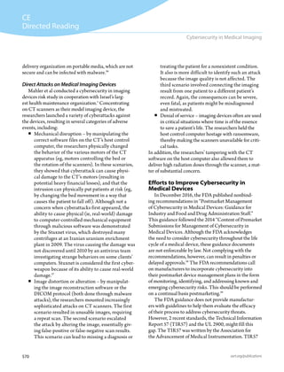 570 asrt.org/publications
CE
Directed Reading
Cybersecurity in Medical Imaging
treating the patient for a nonexistent condition.
It also is more difficult to identify such an attack
because the image quality is not affected. The
third scenario involved connecting the imaging
result from one patient to a different patient’s
record. Again, the consequences can be severe,
even fatal, as patients might be misdiagnosed
and mistreated.
ƒƒ Denial of service – imaging devices often are used
in critical situations where time is of the essence
to save a patient’s life. The researchers held the
host control computer hostage with ransomware,
thereby making the scanners unavailable for criti-
cal tasks.
In addition, the researchers’ tampering with the CT
software on the host computer also allowed them to
deliver high radiation doses through the scanner, a mat-
ter of substantial concern.
Efforts to Improve Cybersecurity in
Medical Devices
In December 2016, the FDA published nonbind-
ing recommendations in “Postmarket Management
of Cybersecurity in Medical Devices: Guidance for
Industry and Food and Drug Administration Staff.”
This guidance followed the 2014 “Content of Premarket
Submissions for Management of Cybersecurity in
Medical Devices. Although the FDA acknowledges
the need to consider cybersecurity throughout the life
cycle of a medical device, these guidance documents
are not enforceable by law. Not complying with the
recommendations, however, can result in penalties or
delayed approvals.28
The FDA recommendations call
on manufacturers to incorporate cybersecurity into
their postmarket device management plans in the form
of monitoring, identifying, and addressing known and
emerging cybersecurity risks. This should be performed
on a continual basis postmarketing.29
The FDA guidance does not provide manufactur-
ers with guidelines to help them evaluate the efficacy
of their process to address cybersecurity threats.
However, 2 recent standards, the Technical Information
Report 57 (TIR57) and the UL 2900, might fill this
gap. The TIR57 was written by the Association for
the Advancement of Medical Instrumentation. TIR57
delivery organization on portable media, which are not
secure and can be infected with malware.26
Direct Attacks on Medical Imaging Devices
Mahler et al conducted a cybersecurity in imaging
devices risk study in cooperation with Israel’s larg-
est health maintenance organization.1
Concentrating
on CT scanners as their model imaging device, the
researchers launched a variety of cyberattacks against
the devices, resulting in several categories of adverse
events, including:
ƒƒ Mechanical disruption – by manipulating the
correct software files on the CT’s host control
computer, the researchers physically changed
the behavior of the various motors of the CT
apparatus (eg, motors controlling the bed or
the rotation of the scanners). In these scenarios,
they showed that cyberattack can cause physi-
cal damage to the CT’s motors (resulting in
potential heavy financial losses), and that the
intrusion can physically put patients at risk (eg,
by changing the bed movement in a way that
causes the patient to fall off). Although not a
concern when cyberattacks first appeared, the
ability to cause physical (ie, real-world) damage
to computer-controlled mechanical equipment
through malicious software was demonstrated
by the Stuxnet virus, which destroyed many
centrifuges at an Iranian uranium enrichment
plant in 2009. The virus causing the damage was
not discovered until 2010 by an antivirus team
investigating strange behaviors on some clients’
computers. Stuxnet is considered the first cyber-
weapon because of its ability to cause real-world
damage.27
ƒƒ Image distortion or alteration – by manipulat-
ing the image reconstruction software or the
DICOM protocol (both done through malware
attacks), the researchers mounted increasingly
sophisticated attacks on CT scanners. The first
scenario resulted in unusable images, requiring
a repeat scan. The second scenario escalated
the attack by altering the image, essentially giv-
ing false-positive or false-negative scan results.
This scenario can lead to missing a diagnosis or
 