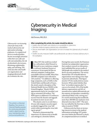 563RADIOLOGIC TECHNOLOGY, July/August 2019, Volume 90, Number 6
CE
Directed Reading
This article is a Directed
Reading. Your access to
Directed Reading quizzes
for continuing education
credit is determined by
your membership status
and journal preference.
Cybersecurity in Medical
Imaging
Adi Ferrara, MS, ELS
I
n May 2017, the world was rocked
by a cyberattack called WannaCry.
WannaCry was a malicious comput-
er software (malware) known as
ransomware. It encrypted all files on
infected computers, making them
unreadable and inaccessible. More than
200 000 computers were infected in
150 countries.1,2
In addition to affecting
large companies, such as FedEx in the
United States and Renault in France,
the attack caused a disruption of the
National Health Service (NHS) in the
United Kingdom.1
Nearly 19 000
appointments had to be cancelled, cost-
ing an estimated £20 million. The
NHS spent an additional £72 million to
recover from the disaster and upgrade
its systems to more secure ones.3
The attacks came to an end when a
22-year-old computer security expert
accidently triggered the virus’ kill
switch while examining the virus, halt-
ing its spread.4,5
WannaCry demonstrated the
importance of cybersecurity in health
care settings in a dramatic fashion.
During that same month, the Ponemon
Institute (an independent organization
that conducts research on data protec-
tion) published the survey results of
500 people who worked in the medical
device security profession. The survey
showed that 15% of health delivery
organizations were taking active steps
to prevent cyberattacks. That figure
stood at 17% for medical device manu-
facturers. When asked whether they
have “an incident response plan” in
case an of an attack, 22% of the health
delivery organizations and 41% of
manufacturers replied affirmatively, yet
the majority of responders considered a
cyberattack likely in the coming year.6
It is worth mentioning that worldwide,
more than 360 000 new malwares were
detected every day in 2017.7
The num-
ber was tallied for the first time in 2011,
when it stood at 70 000.7
Cybersecurity has been an increas-
ing concern to many in the medical
information technology (IT) profes-
sion since before the WannaCry attack.
As computerized devices in medical
After completing this article, the reader should be able to:
ƒƒ Explain why the health care industry is so susceptible to cybercrime.
ƒƒ Describe medical imaging cybersecurity vulnerabilities.
ƒƒ Discuss what health care organizations can do to increase the cybersecurity of medical
devices.
ƒƒ Outline security measures health care professionals can take to increase cybersecurity in
the workplace.
Cybersecurity is an increasing
concern for many in the
medical cybersecurity and
information technology
professions. As computerized
devices in medical facilities
become increasingly networked
within their own walls and
with external facilities, the risk
of cyberattacks also increases,
threatening confidentiality,
safety, and well-being. This
article describes what health
care organizations and
imaging professionals should
do to minimize the risks.
 