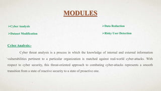 MODULES
Cyber Analysis
Dataset Modification
Cyber Analysis:-
Cyber threat analysis is a process in which the knowledge of internal and external information
vulnerabilities pertinent to a particular organization is matched against real-world cyber-attacks. With
respect to cyber security, this threat-oriented approach to combating cyber-attacks represents a smooth
transition from a state of reactive security to a state of proactive one.
Data Reduction
Risky User Detection
 