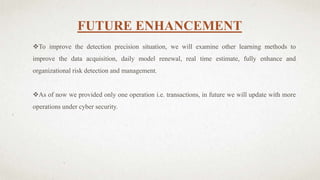 FUTURE ENHANCEMENT
To improve the detection precision situation, we will examine other learning methods to
improve the data acquisition, daily model renewal, real time estimate, fully enhance and
organizational risk detection and management.
As of now we provided only one operation i.e. transactions, in future we will update with more
operations under cyber security.
 