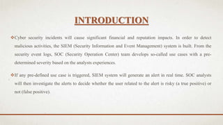 INTRODUCTION
Cyber security incidents will cause significant financial and reputation impacts. In order to detect
malicious activities, the SIEM (Security Information and Event Management) system is built. From the
security event logs, SOC (Security Operation Center) team develops so-called use cases with a pre-
determined severity based on the analysts experiences.
If any pre-defined use case is triggered, SIEM system will generate an alert in real time. SOC analysts
will then investigate the alerts to decide whether the user related to the alert is risky (a true positive) or
not (false positive).
 