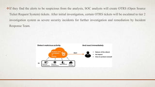 If they find the alerts to be suspicious from the analysis, SOC analysts will create OTRS (Open Source
Ticket Request System) tickets. After initial investigation, certain OTRS tickets will be escalated to tier 2
investigation system as severe security incidents for further investigation and remediation by Incident
Response Team.
 