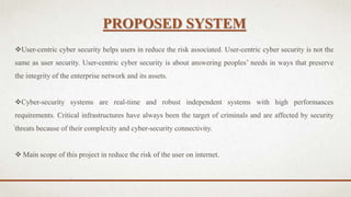 PROPOSED SYSTEM
User-centric cyber security helps users in reduce the risk associated. User-centric cyber security is not the
same as user security. User-centric cyber security is about answering peoples’ needs in ways that preserve
the integrity of the enterprise network and its assets.
Cyber-security systems are real-time and robust independent systems with high performances
requirements. Critical infrastructures have always been the target of criminals and are affected by security
threats because of their complexity and cyber-security connectivity.
 Main scope of this project in reduce the risk of the user on internet.
 