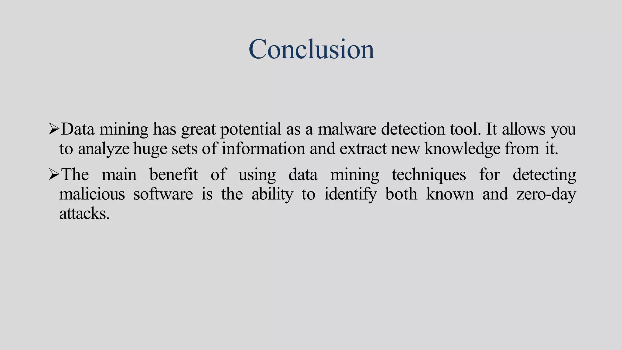 Conclusion
Data mining has great potential as a malware detection tool. It allows you
to analyze huge sets of information and extract new knowledge from it.
The main benefit of using data mining techniques for detecting
malicious software is the ability to identify both known and zero-day
attacks.
 