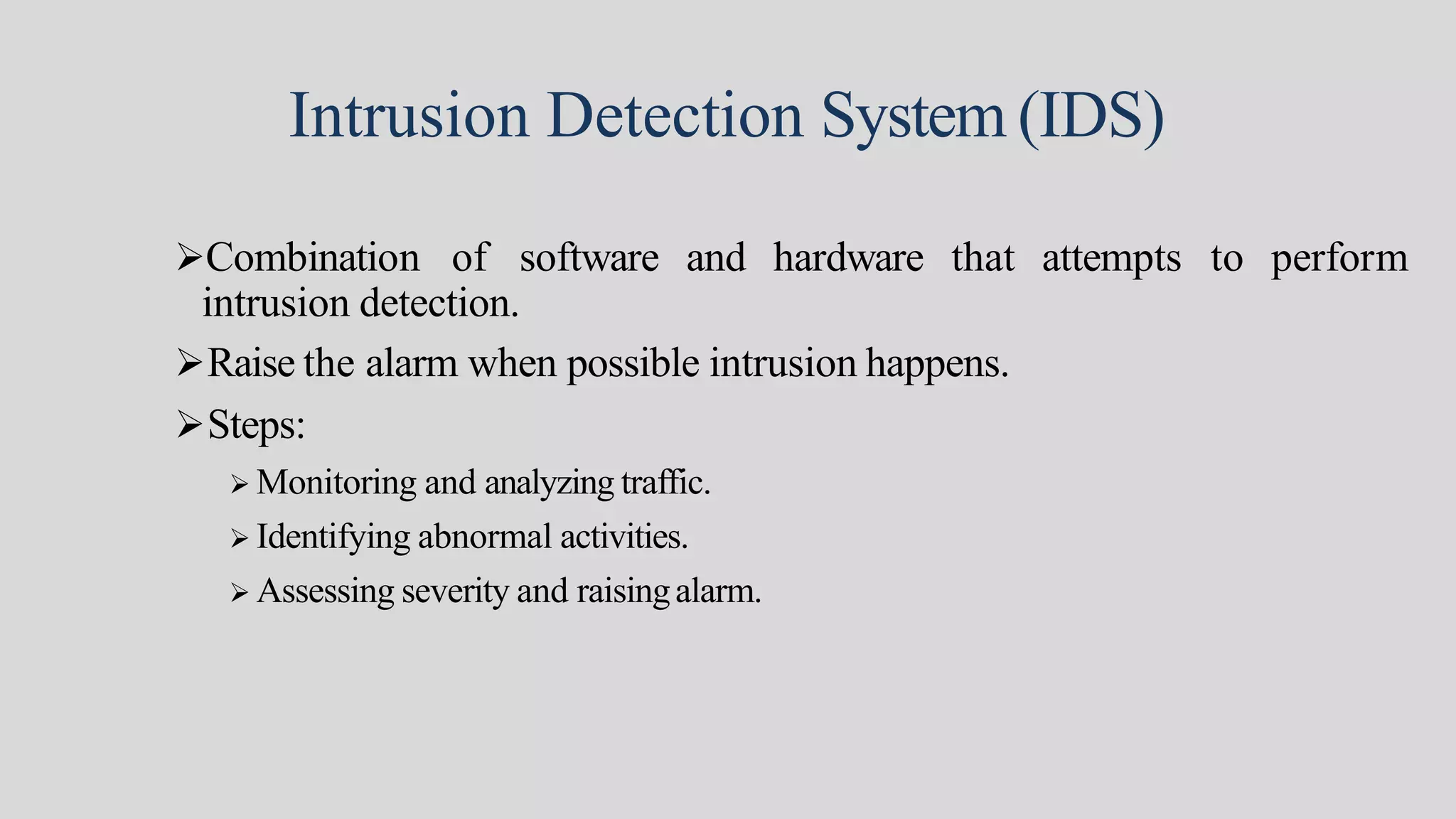 Intrusion Detection System (IDS)
Combination of software and hardware that attempts to perform
intrusion detection.
Raise the alarm when possible intrusion happens.
Steps:
 Monitoring and analyzing traffic.
 Identifying abnormal activities.
 Assessing severity and raisingalarm.
 