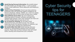 1
2
3
4
5
Avoid Sharing Personal Information: Be mindful about
the information you divulge online — such as school
names, email addresses, home addresses and telephone
numbers.
Invest in Virus Protection: Ensure you have antivirus
protection with anti-phishing support installed on all
devices (desktops, laptops, tablets, etc.). Set it to update
automatically and run virus scans at least once a week.
Keep Software Up-to-Date: Be sure to keep your
operating system, browser software and apps fully
updated with patches. Even new machines can have out-
of-date software that can put you at risk.
Be on Guard for Phishing: Do not open email
attachments from untrusted sources. You may be
expecting emails from group members or teachers, but
use caution when opening any attachments.
Be Careful What You Click: Avoid visiting unknown
websites or downloading software from untrusted
sources. These sites can host malware that will install
(often silently) and compromise your computer.
Cyber Security
tips for
TEENAGERS
 