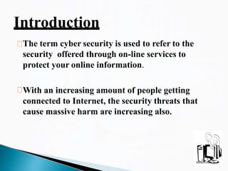 The term cyber security is used to refer to the
security offered through on-line services to
protect your online information.
With an increasing amount of people getting
connected to Internet, the security threats that
cause massive harm are increasing also.
Introduction
 
