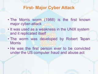 First- Major Cyber Attack
11
• The Morris worm (1988) is the first known
major cyber-attack
• It was used as a weakness in the UNIX system
and it replicated itself
• The worm was developed by Robert T
apan
Morris
• He was the first person ever to be convicted
under the US computer fraud and abuse act
 