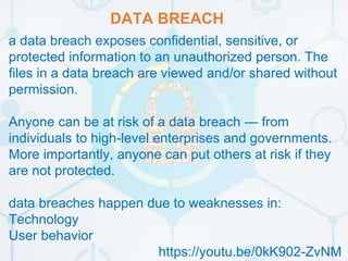 DATA BREACH
a data breach exposes confidential, sensitive, or
protected information to an unauthorized person. The
files in a data breach are viewed and/or shared without
permission.
Anyone can be at risk of a data breach — from
individuals to high-level enterprises and governments.
More importantly, anyone can put others at risk if they
are not protected.
data breaches happen due to weaknesses in:
Technology
User behavior
https://youtu.be/0kK902-ZvNM
 