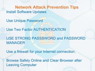 Network Attack Prevention Tips
Install Software Updates
Use Unique Password
Use Two Factor AUTHENTICATION
USE STRONG PASSSWORD and PASSWORD
MANAGER
Use a firewall for your Internet connection.
Browse Safely Online and Clear Browser after
Leaving Computer
 