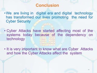 Conclusion
44
•We are living in digital era and digital technology
has transformed our lives promoting the need for
Cyber Security
• Cyber Attacks have started affecting most of the
systems today because of the dependency on
technology
• It is very important to know what are Cyber Attacks
and how the Cyber Attacks affect the system
 