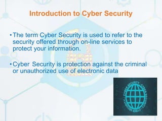 Introduction to Cyber Security
•The term Cyber Security is used to refer to the
security offered through on-line services to
protect your information.
•Cyber Security is protection against the criminal
or unauthorized use of electronic data
5
 
