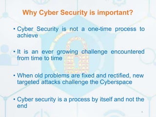 Why Cyber Security is important?
6
• Cyber Security is not a one-time process to
achieve
• It is an ever growing challenge encountered
from time to time
• When old problems are fixed and rectified, new
targeted attacks challenge the Cyberspace
• Cyber security is a process by itself and not the
end
 