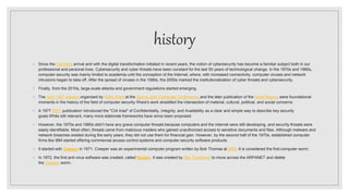 history
◦ Since the Internet's arrival and with the digital transformation initiated in recent years, the notion of cybersecurity has become a familiar subject both in our
professional and personal lives. Cybersecurity and cyber threats have been constant for the last 50 years of technological change. In the 1970s and 1980s,
computer security was mainly limited to academia until the conception of the Internet, where, with increased connectivity, computer viruses and network
intrusions began to take off. After the spread of viruses in the 1990s, the 2000s marked the institutionalization of cyber threats and cybersecurity.
◦ Finally, from the 2010s, large-scale attacks and government regulations started emerging.
◦ The April 1967 session organized by Willis Ware at the Spring Joint Computer Conference, and the later publication of the Ware Report, were foundational
moments in the history of the field of computer security.]Ware's work straddled the intersection of material, cultural, political, and social concerns.
◦ A 1977 NIST publication] introduced the "CIA triad" of Confidentiality, Integrity, and Availability as a clear and simple way to describe key security
goals.While still relevant, many more elaborate frameworks have since been proposed.
◦ However, the 1970s and 1980s didn't have any grave computer threats because computers and the internet were still developing, and security threats were
easily identifiable. Most often, threats came from malicious insiders who gained unauthorized access to sensitive documents and files. Although malware and
network breaches existed during the early years, they did not use them for financial gain. However, by the second half of the 1970s, established computer
firms like IBM started offering commercial access control systems and computer security software products.
◦ It started with Creeper in 1971. Creeper was an experimental computer program written by Bob Thomas at BBN. It is considered the first computer worm.
◦ In 1972, the first anti-virus software was created, called Reaper. It was created by Ray Tomlinson to move across the ARPANET and delete
the Creeper worm.
 