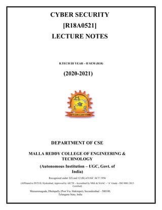 CYBER SECURITY
[R18A0521]
LECTURE NOTES
B.TECH III YEAR – II SEM (R18)
(2020-2021)
DEPARTMENT OF CSE
MALLA REDDY COLLEGE OF ENGINEERING &
TECHNOLOGY
(Autonomous Institution – UGC, Govt. of
India)
Recognized under 2(f) and 12 (B) of UGC ACT 1956
(Affiliated to JNTUH, Hyderabad, Approved by AICTE - Accredited by NBA & NAAC – ‘A’ Grade - ISO 9001:2015
Certified)
Maisammaguda, Dhulapally (Post Via. Hakimpet), Secunderabad – 500100,
Telangana State, India
 
