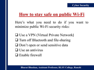 Bharat Bhushan, Assistant Professor, RLSY College, Ranchi
Cyber Security
How to stay safe on public Wi-Fi
Here’s what you need to do if you want to
minimize public Wi-Fi security risks:
 Use a VPN (Virtual Private Network)
 Turn off Bluetooth and file-sharing
 Don’t open or send sensitive data
 Use an antivirus
 Enable firewall
 