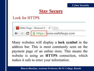 Bharat Bhushan, Assistant Professor, RLSY College, Ranchi
Cyber Security
Stay Secure
Many websites will display a lock symbol in the
address bar. This is most commonly seen on the
payment page of an online store. This means the
website is using an HTTPS connection, which
makes it safe to enter your information.
Look for HTTPS
 