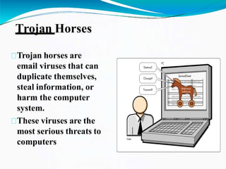 Trojan Horses
Trojan horses are
email viruses that can
duplicate themselves,
steal information, or
harm the computer
system.
These viruses are the
most serious threats to
computers
 