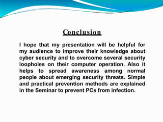 Conclusion
I hope that my presentation will be helpful for
my audience to improve their knowledge about
cyber security and to overcome several security
loopholes on their computer operation. Also it
helps to spread awareness among normal
people about emerging security threats. Simple
and practical prevention methods are explained
in the Seminar to prevent PCs from infection.
 