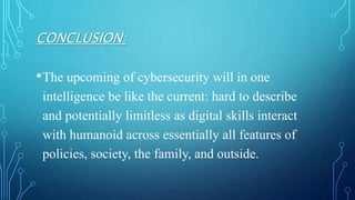 CONCLUSION:
•The upcoming of cybersecurity will in one
intelligence be like the current: hard to describe
and potentially limitless as digital skills interact
with humanoid across essentially all features of
policies, society, the family, and outside.
 