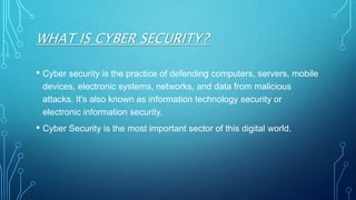 WHAT IS CYBER SECURITY?
• Cyber security is the practice of defending computers, servers, mobile
devices, electronic systems, networks, and data from malicious
attacks. It's also known as information technology security or
electronic information security.
• Cyber Security is the most important sector of this digital world.
 