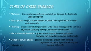 TYPES OF CYBER THREADS:
• Malware: -it is a malicious software to disturb or damage the legitimate
user’s computer.
• SQL injection: -exploit vulnerabilities in data-driven applications to insert
malicious code.
• Phishing: -cyber criminals target victims with emails that appear to be from a
legitimate company asking for sensitive informations.
• Man-in-the-middle-attack: -cybercriminal intercepts communication
between two individuals in order to steal data.
• Denial-of-service attack: - prevent a computer system from fulfilling
legitimate requests by overwhelming the
networks and servers with traffic.
 