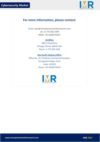 Cybersecurity Market
www.introspectivemarketresearch.com IMR 2023
For more information, please contact:
Email: sales@introspectivemarketresearch.com
US: +1-773-382-1049
INDIA: +91-81800-96367
US Office
3001 S King Drive,
Chicago, Illinois- 60616 USA
Phone: 1-773-382-1049
Asia Pacific Delivery Office
Office No. 15, Vrindavan Commercial Complex,
Guruganesh Nagar, Pune
India- 411038
Phone: +91-81800-96367
 