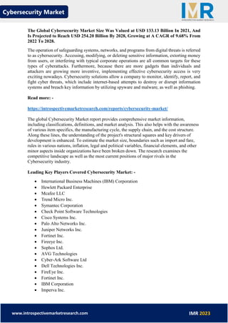 Cybersecurity Market
www.introspectivemarketresearch.com IMR 2023
The Global Cybersecurity Market Size Was Valued at USD 133.13 Billion In 2021, And
Is Projected to Reach USD 254.20 Billion By 2028, Growing at A CAGR of 9.68% From
2022 To 2028.
The operation of safeguarding systems, networks, and programs from digital threats is referred
to as cybersecurity. Accessing, modifying, or deleting sensitive information, extorting money
from users, or interfering with typical corporate operations are all common targets for these
types of cyberattacks. Furthermore, because there are more gadgets than individuals and
attackers are growing more inventive, implementing effective cybersecurity access is very
exciting nowadays. Cybersecurity solutions allow a company to monitor, identify, report, and
fight cyber threats, which include internet-based attempts to destroy or disrupt information
systems and breach key information by utilizing spyware and malware, as well as phishing.
Read more: -
https://introspectivemarketresearch.com/reports/cybersecurity-market/
The global Cybersecurity Market report provides comprehensive market information,
including classifications, definitions, and market analysis. This also helps with the awareness
of various item specifics, the manufacturing cycle, the supply chain, and the cost structure.
Along these lines, the understanding of the project's structural squares and key drivers of
development is enhanced. To estimate the market size, boundaries such as import and fare,
rules in various nations, inflation, legal and political variables, financial elements, and other
minor aspects inside organizations have been broken down. The research examines the
competitive landscape as well as the most current positions of major rivals in the
Cybersecurity industry.
Leading Key Players Covered Cybersecurity Market: -
• International Business Machines (IBM) Corporation
• Hewlett Packard Enterprise
• Mcafee LLC
• Trend Micro Inc.
• Symantec Corporation
• Check Point Software Technologies
• Cisco Systems Inc.
• Palo Alto Networks Inc.
• Juniper Networks Inc.
• Fortinet Inc.
• Fireeye Inc.
• Sophos Ltd.
• AVG Technologies
• Cyber-Ark Software Ltd
• Dell Technologies Inc.
• FireEye Inc.
• Fortinet Inc.
• IBM Corporation
• Imperva Inc.
 