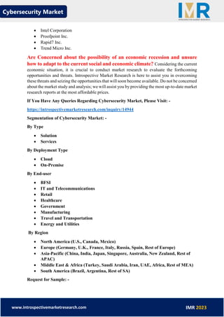 Cybersecurity Market
www.introspectivemarketresearch.com IMR 2023
• Intel Corporation
• Proofpoint Inc.
• Rapid7 Inc.
• Trend Micro Inc.
Are Concerned about the possibility of an economic recession and unsure
how to adapt to the current social and economic climate? Considering the current
economic situation, it is crucial to conduct market research to evaluate the forthcoming
opportunities and threats. Introspective Market Research is here to assist you in overcoming
these threats and seizing the opportunities that will soon become available. Do not be concerned
about the market study and analysis; we will assist you by providing the most up-to-date market
research reports at the most affordable prices.
If You Have Any Queries Regarding Cybersecurity Market, Please Visit: -
https://introspectivemarketresearch.com/inquiry/14944
Segmentation of Cybersecurity Market: -
By Type
• Solution
• Services
By Deployment Type
• Cloud
• On-Premise
By End-user
• BFSI
• IT and Telecommunications
• Retail
• Healthcare
• Government
• Manufacturing
• Travel and Transportation
• Energy and Utilities
By Region
• North America (U.S., Canada, Mexico)
• Europe (Germany, U.K., France, Italy, Russia, Spain, Rest of Europe)
• Asia-Pacific (China, India, Japan, Singapore, Australia, New Zealand, Rest of
APAC)
• Middle East & Africa (Turkey, Saudi Arabia, Iran, UAE, Africa, Rest of MEA)
• South America (Brazil, Argentina, Rest of SA)
Request for Sample: -
 