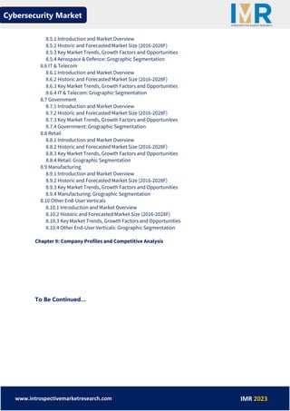Cybersecurity Market
www.introspectivemarketresearch.com IMR 2023
8.5.1 Introduction and Market Overview
8.5.2 Historic and Forecasted Market Size (2016-2028F)
8.5.3 Key Market Trends, Growth Factors and Opportunities
8.5.4 Aerospace & Defence: Grographic Segmentation
8.6 IT & Telecom
8.6.1 Introduction and Market Overview
8.6.2 Historic and Forecasted Market Size (2016-2028F)
8.6.3 Key Market Trends, Growth Factors and Opportunities
8.6.4 IT & Telecom: Grographic Segmentation
8.7 Government
8.7.1 Introduction and Market Overview
8.7.2 Historic and Forecasted Market Size (2016-2028F)
8.7.3 Key Market Trends, Growth Factors and Opportunities
8.7.4 Government: Grographic Segmentation
8.8 Retail
8.8.1 Introduction and Market Overview
8.8.2 Historic and Forecasted Market Size (2016-2028F)
8.8.3 Key Market Trends, Growth Factors and Opportunities
8.8.4 Retail: Grographic Segmentation
8.9 Manufacturing
8.9.1 Introduction and Market Overview
8.9.2 Historic and Forecasted Market Size (2016-2028F)
8.9.3 Key Market Trends, Growth Factors and Opportunities
8.9.4 Manufacturing: Grographic Segmentation
8.10 Other End-User Verticals
8.10.1 Introduction and Market Overview
8.10.2 Historic and Forecasted Market Size (2016-2028F)
8.10.3 Key Market Trends, Growth Factors and Opportunities
8.10.4 Other End-User Verticals: Grographic Segmentation
Chapter 9: Company Profiles and Competitive Analysis
To Be Continued…
 