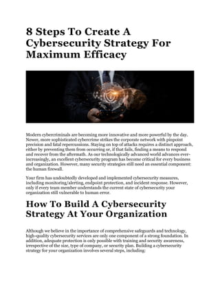 8 Steps To Create A
Cybersecurity Strategy For
Maximum Efficacy
Modern cybercriminals are becoming more innovative and more powerful by the day.
Newer, more sophisticated cybercrime strikes the corporate network with pinpoint
precision and fatal repercussions. Staying on top of attacks requires a distinct approach,
either by preventing them from occurring or, if that fails, finding a means to respond
and recover from the aftermath. As our technologically advanced world advances ever-
increasingly, an excellent cybersecurity program has become critical for every business
and organization. However, many security strategies still need an essential component:
the human firewall.
Your firm has undoubtedly developed and implemented cybersecurity measures,
including monitoring/alerting, endpoint protection, and incident response. However,
only if every team member understands the current state of cybersecurity your
organization still vulnerable to human error.
How To Build A Cybersecurity
Strategy At Your Organization
Although we believe in the importance of comprehensive safeguards and technology,
high-quality cybersecurity services are only one component of a strong foundation. In
addition, adequate protection is only possible with training and security awareness,
irrespective of the size, type of company, or security plan. Building a cybersecurity
strategy for your organization involves several steps, including:
 