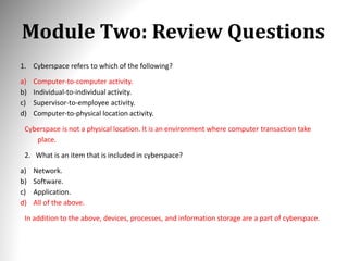 Module Two: Review Questions
1. Cyberspace refers to which of the following?
a) Computer-to-computer activity.
b) Individual-to-individual activity.
c) Supervisor-to-employee activity.
d) Computer-to-physical location activity.
Cyberspace is not a physical location. It is an environment where computer transaction take
place.
2. What is an item that is included in cyberspace?
a) Network.
b) Software.
c) Application.
d) All of the above.
In addition to the above, devices, processes, and information storage are a part of cyberspace.
 