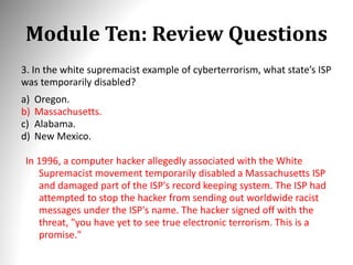 Module Ten: Review Questions
3. In the white supremacist example of cyberterrorism, what state’s ISP
was temporarily disabled?
a) Oregon.
b) Massachusetts.
c) Alabama.
d) New Mexico.
In 1996, a computer hacker allegedly associated with the White
Supremacist movement temporarily disabled a Massachusetts ISP
and damaged part of the ISP's record keeping system. The ISP had
attempted to stop the hacker from sending out worldwide racist
messages under the ISP's name. The hacker signed off with the
threat, "you have yet to see true electronic terrorism. This is a
promise."
 