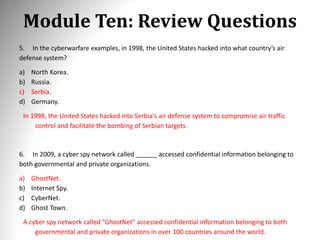 Module Ten: Review Questions
5. In the cyberwarfare examples, in 1998, the United States hacked into what country’s air
defense system?
a) North Korea.
b) Russia.
c) Serbia.
d) Germany.
In 1998, the United States hacked into Serbia's air defense system to compromise air traffic
control and facilitate the bombing of Serbian targets.
6. In 2009, a cyber spy network called ______ accessed confidential information belonging to
both governmental and private organizations.
a) GhostNet.
b) Internet Spy.
c) CyberNet.
d) Ghost Town.
A cyber spy network called "GhostNet" accessed confidential information belonging to both
governmental and private organizations in over 100 countries around the world.
 