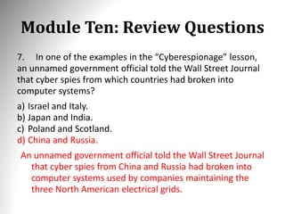 Module Ten: Review Questions
7. In one of the examples in the “Cyberespionage” lesson,
an unnamed government official told the Wall Street Journal
that cyber spies from which countries had broken into
computer systems?
a) Israel and Italy.
b) Japan and India.
c) Poland and Scotland.
d) China and Russia.
An unnamed government official told the Wall Street Journal
that cyber spies from China and Russia had broken into
computer systems used by companies maintaining the
three North American electrical grids.
 