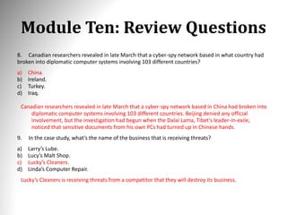 Module Ten: Review Questions
8. Canadian researchers revealed in late March that a cyber-spy network based in what country had
broken into diplomatic computer systems involving 103 different countries?
a) China.
b) Ireland.
c) Turkey.
d) Iraq.
Canadian researchers revealed in late March that a cyber-spy network based in China had broken into
diplomatic computer systems involving 103 different countries. Beijing denied any official
involvement, but the investigation had begun when the Dalai Lama, Tibet's leader-in-exile,
noticed that sensitive documents from his own PCs had turned up in Chinese hands.
9. In the case study, what’s the name of the business that is receiving threats?
a) Larry’s Lube.
b) Lucy’s Malt Shop.
c) Lucky’s Cleaners.
d) Linda’s Computer Repair.
Lucky’s Cleaners is receiving threats from a competitor that they will destroy its business.
 