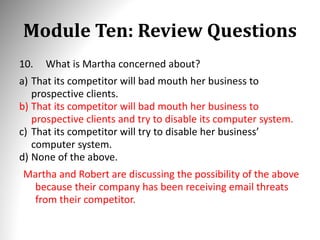 Module Ten: Review Questions
10. What is Martha concerned about?
a) That its competitor will bad mouth her business to
prospective clients.
b) That its competitor will bad mouth her business to
prospective clients and try to disable its computer system.
c) That its competitor will try to disable her business’
computer system.
d) None of the above.
Martha and Robert are discussing the possibility of the above
because their company has been receiving email threats
from their competitor.
 