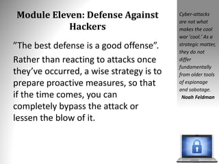 Module Eleven: Defense Against
Hackers
”The best defense is a good offense”.
Rather than reacting to attacks once
they’ve occurred, a wise strategy is to
prepare proactive measures, so that
if the time comes, you can
completely bypass the attack or
lessen the blow of it.
Cyber-attacks
are not what
makes the cool
war 'cool.' As a
strategic matter,
they do not
differ
fundamentally
from older tools
of espionage
and sabotage.
Noah Feldman
 