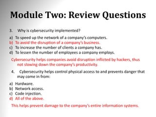 Module Two: Review Questions
3. Why is cybersecurity implemented?
a) To speed up the network of a company’s computers.
b) To avoid the disruption of a company’s business.
c) To increase the number of clients a company has.
d) To lessen the number of employees a company employs.
Cybersecurity helps companies avoid disruption inflicted by hackers, thus
not slowing down the company’s productivity.
4. Cybersecurity helps control physical access to and prevents danger that
may come in from:
a) Hardware.
b) Network access.
c) Code injection.
d) All of the above.
This helps prevent damage to the company’s entire information systems.
 