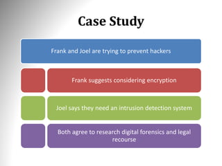 Case Study
Frank and Joel are trying to prevent hackers
Frank suggests considering encryption
Joel says they need an intrusion detection system
Both agree to research digital forensics and legal
recourse
 