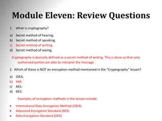Module Eleven: Review Questions
1. What is cryptography?
a) Secret method of hearing.
b) Secret method of speaking.
c) Secret method of writing.
d) Secret method of seeing.
Cryptography is basically defined as a secret method of writing. This is done so that only
authorized parties are able to interpret the message.
2. Which of these is NOT an encryption method mentioned in the “Cryptography” lesson?
a) IDEA.
b) YAR.
c) AES.
d) DES.
Examples of encryption methods in the lesson include:
 International Data Encryption Method (IDEA)
 Advanced Encryption Standard (AES)
 Data Encryption Standard (DES)
 