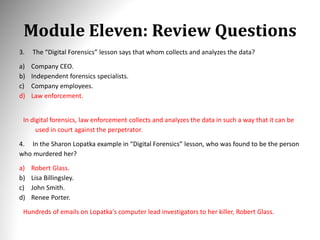 Module Eleven: Review Questions
3. The “Digital Forensics” lesson says that whom collects and analyzes the data?
a) Company CEO.
b) Independent forensics specialists.
c) Company employees.
d) Law enforcement.
In digital forensics, law enforcement collects and analyzes the data in such a way that it can be
used in court against the perpetrator.
4. In the Sharon Lopatka example in “Digital Forensics” lesson, who was found to be the person
who murdered her?
a) Robert Glass.
b) Lisa Billingsley.
c) John Smith.
d) Renee Porter.
Hundreds of emails on Lopatka's computer lead investigators to her killer, Robert Glass.
 