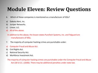 Module Eleven: Review Questions
6. Which of these companies is mentioned as a manufacturer of IDSs?
a) Dakota Alert, Inc.
b) Juniper Networks.
c) Linear, LLC.
d) All of the above.
In addition to the above, the lesson states PureTech Systems, Inc. and Telguard are
manufacturers of IDSs.
7. The majority of computer hacking crimes are punishable under:
a) Computer Fraud and Abuse Act.
b) Civil Rights Act.
c) National Security Act.
d) Workforce Investment Act.
The majority of computer hacking crimes are punishable under the Computer Fraud and Abuse
Act (18 U.S.C. §1030). There may be additional penalties under state law.
 