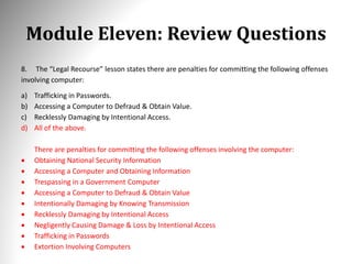 Module Eleven: Review Questions
8. The “Legal Recourse” lesson states there are penalties for committing the following offenses
involving computer:
a) Trafficking in Passwords.
b) Accessing a Computer to Defraud & Obtain Value.
c) Recklessly Damaging by Intentional Access.
d) All of the above.
There are penalties for committing the following offenses involving the computer:
 Obtaining National Security Information
 Accessing a Computer and Obtaining Information
 Trespassing in a Government Computer
 Accessing a Computer to Defraud & Obtain Value
 Intentionally Damaging by Knowing Transmission
 Recklessly Damaging by Intentional Access
 Negligently Causing Damage & Loss by Intentional Access
 Trafficking in Passwords
 Extortion Involving Computers
 