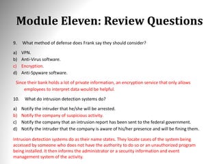 Module Eleven: Review Questions
9. What method of defense does Frank say they should consider?
a) VPN.
b) Anti-Virus software.
c) Encryption.
d) Anti-Spyware software.
Since their bank holds a lot of private information, an encryption service that only allows
employees to interpret data would be helpful.
10. What do intrusion detection systems do?
a) Notify the intruder that he/she will be arrested.
b) Notify the company of suspicious activity.
c) Notify the company that an intrusion report has been sent to the federal government.
d) Notify the intruder that the company is aware of his/her presence and will be fining them.
Intrusion detection systems do as their name states. They locate cases of the system being
accessed by someone who does not have the authority to do so or an unauthorized program
being installed. It then informs the administrator or a security information and event
management system of the activity.
 