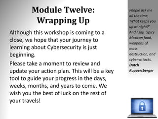 Module Twelve:
Wrapping Up
Although this workshop is coming to a
close, we hope that your journey to
learning about Cybersecurity is just
beginning.
Please take a moment to review and
update your action plan. This will be a key
tool to guide your progress in the days,
weeks, months, and years to come. We
wish you the best of luck on the rest of
your travels!
People ask me
all the time,
'What keeps you
up at night?'
And I say, 'Spicy
Mexican food,
weapons of
mass
destruction, and
cyber-attacks.
Dutch
Ruppersberger
 