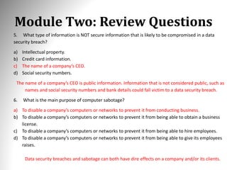 Module Two: Review Questions
5. What type of information is NOT secure information that is likely to be compromised in a data
security breach?
a) Intellectual property.
b) Credit card information.
c) The name of a company’s CEO.
d) Social security numbers.
The name of a company’s CEO is public information. Information that is not considered public, such as
names and social security numbers and bank details could fall victim to a data security breach.
6. What is the main purpose of computer sabotage?
a) To disable a company’s computers or networks to prevent it from conducting business.
b) To disable a company’s computers or networks to prevent it from being able to obtain a business
license.
c) To disable a company’s computers or networks to prevent it from being able to hire employees.
d) To disable a company’s computers or networks to prevent it from being able to give its employees
raises.
Data security breaches and sabotage can both have dire effects on a company and/or its clients.
 